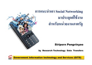 การแนะนาเอา S i l N
                       ํ Social Networking
                                         ki
                              มาประยุกตใชงาน
                              มาประยกตใชงาน
                       สาหรบหนวยงานภาครฐ
                       สําหรับหนวยงานภาครัฐ


                                Siriporn Pongvinyoo

                   by Research Technology Data Transfers


Government Information technology and Services (GITS)
                                                     1
 