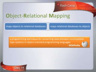 Object-Relational Mapping
maps objects to relational databases   maps relational databases to objects



   a programming technique for converting data between incompatible
   type systems in object-oriented programming languages
                                                     - WikiPedia
 