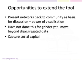 Opportunities to extend the tool
• Present networks back to community as basis
for discussion – power of visualisation
• Have not done this for gender yet –move
beyond disaggregated data
• Capture social capital
 