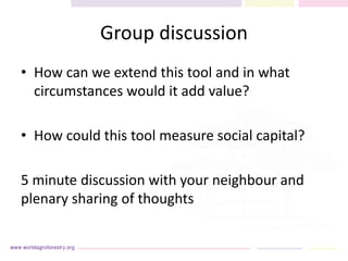 Group discussion
• How can we extend this tool and in what
circumstances would it add value?
• How could this tool measure social capital?
5 minute discussion with your neighbour and
plenary sharing of thoughts
 