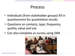 Process
• Individuals (from stakeholder groups) fill in
questionnaire for quantitative results
• Questions on contacts, type, frequency,
quality, value and use
• Can also complete as survey using ODK
 