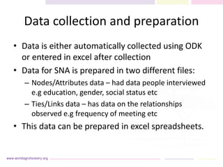 Data collection and preparation
• Data is either automatically collected using ODK
or entered in excel after collection
• Data for SNA is prepared in two different files:
– Nodes/Attributes data – had data people interviewed
e.g education, gender, social status etc
– Ties/Links data – has data on the relationships
observed e.g frequency of meeting etc
• This data can be prepared in excel spreadsheets.
 