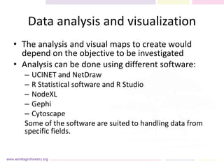 Data analysis and visualization
• The analysis and visual maps to create would
depend on the objective to be investigated
• Analysis can be done using different software:
– UCINET and NetDraw
– R Statistical software and R Studio
– NodeXL
– Gephi
– Cytoscape
Some of the software are suited to handling data from
specific fields.
 