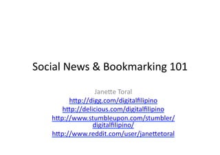 Social	
  News	
  &	
  Bookmarking	
  101	
  
                   Jane6e	
  Toral	
  
          h6p://digg.com/digitalﬁlipino	
  
        h6p://delicious.com/digitalﬁlipino	
  
     h6p://www.stumbleupon.com/stumbler/
                  digitalﬁlipino/	
  
     h6p://www.reddit.com/user/jane6etoral	
  	
  
 