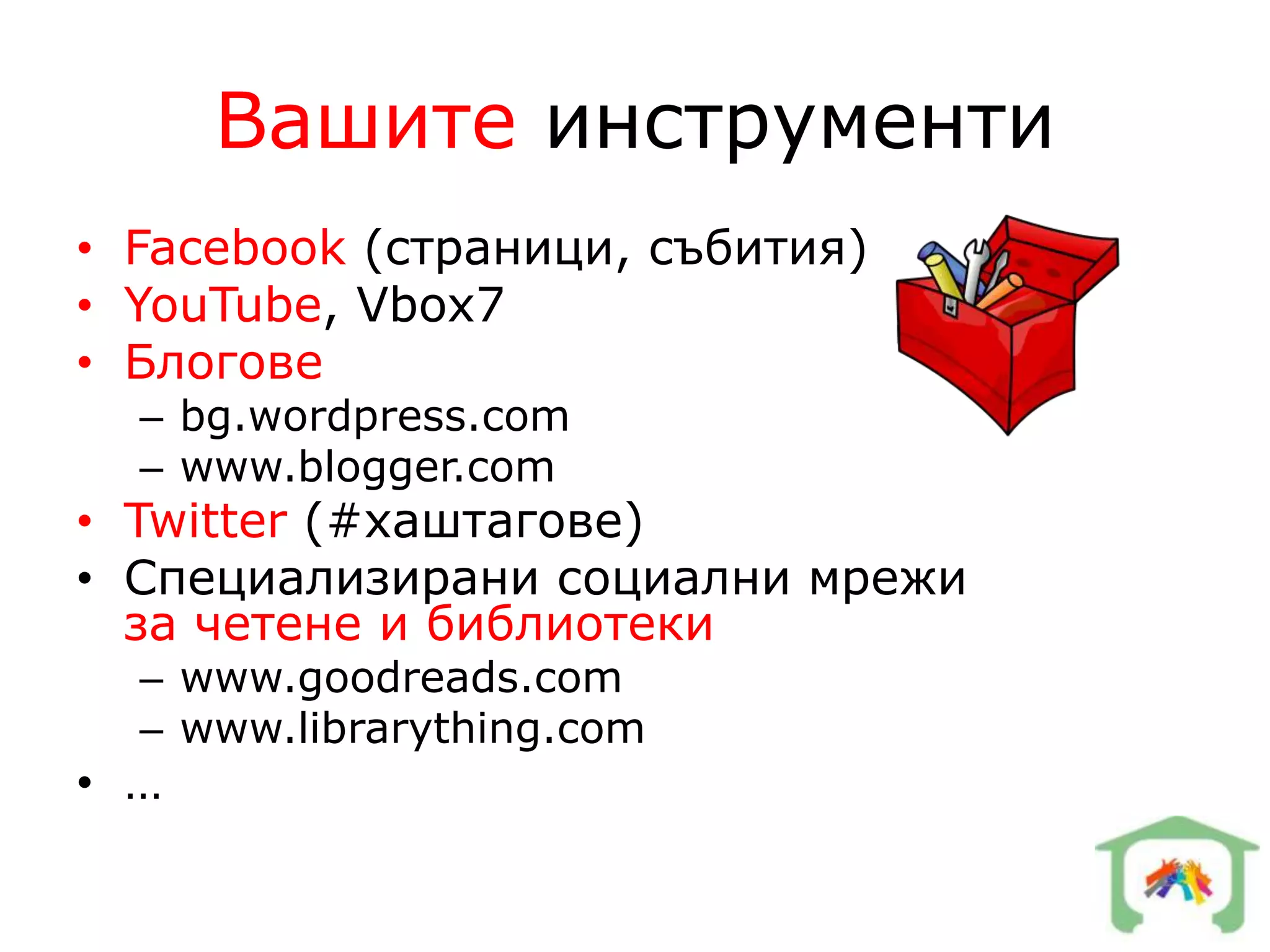 Вашите инструменти
• Facebook (страници, събития)
• YouTube, Vbox7
• Блогове
  – bg.wordpress.com
  – www.blogger.com
• Twitter (#хаштагове)
• Специализирани социални мрежи
  за четене и библиотеки
  – www.goodreads.com
  – www.librarything.com
• …
 