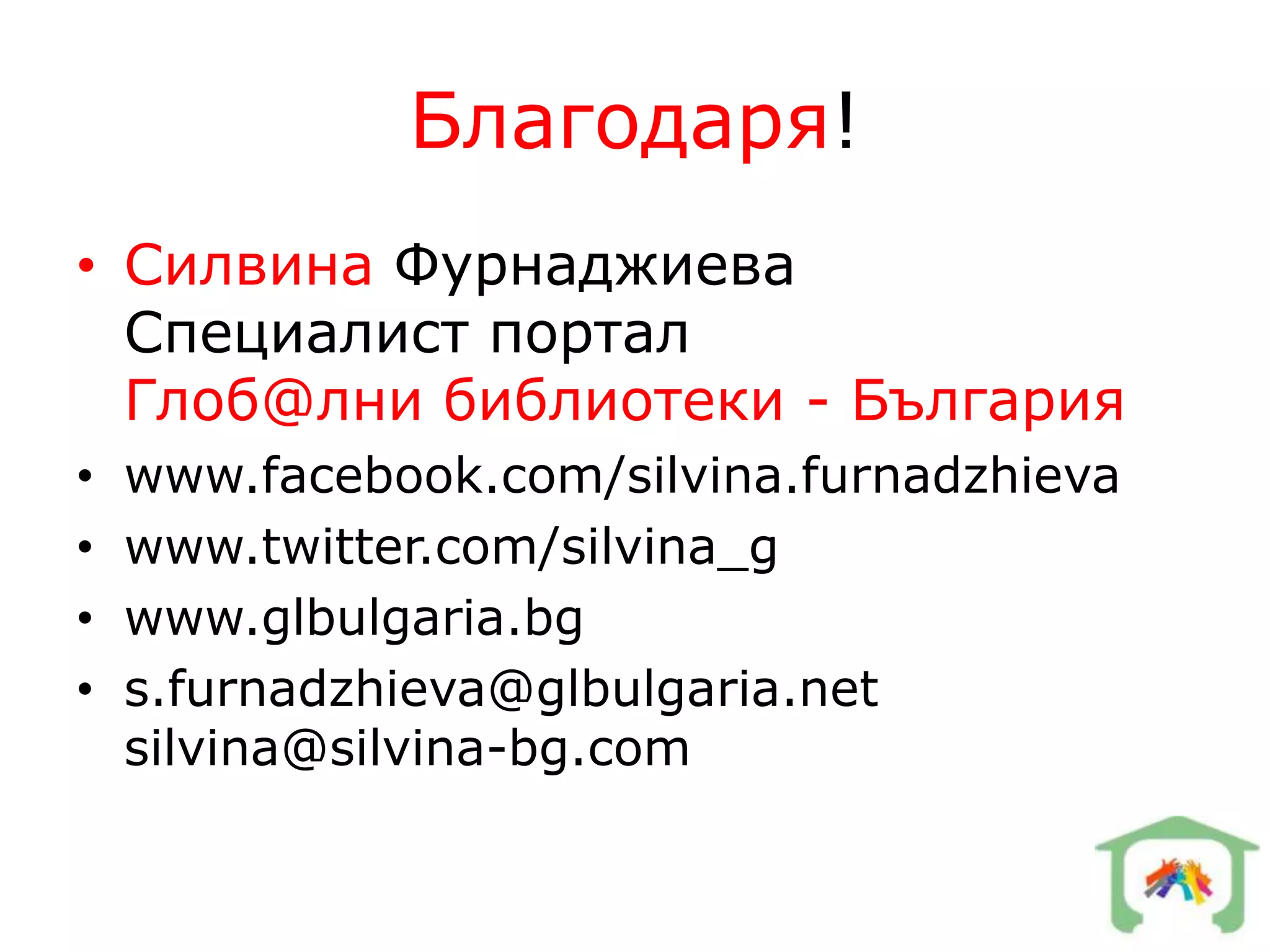 Благодаря!
• Силвина Фурнаджиева
  Специалист портал
  Глоб@лни библиотеки - България
•   www.facebook.com/silvina.furnadzhieva
•   www.twitter.com/silvina_g
•   www.glbulgaria.bg
•   s.furnadzhieva@glbulgaria.net
    silvina@silvina-bg.com
 