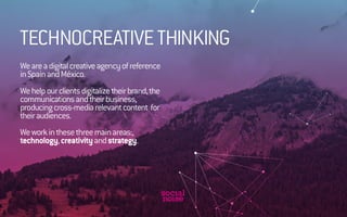 TECHNOCREATIVE THINKING 
We are a digital creative agency of reference 
in Spain and México. 
We help our clients digitalize their brand, the 
communications and their business, 
producing cross-media relevant content for 
their audiences. 
We work in these three main areas:, 
technology, creativity and strategy. 
 