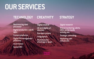 STRATEGY TECHNOLOGY CREATIVITY 
Real time big-date 
processor 
Digital production: web & 
apps 
Content platforms 
Digital PR management 
platforms 
eCommerce 
Social CRM 
Digital creative 
UX and digital art 
direction 
Branded content 
Infographics 
AV producción: 
shootings in Spain 
Digital research 
Brand monitoring: alerts, 
ORM, social media 
activity, etc. 
Strategic consulting 
Marketing with 
influencers 
OUR SERVICES 
 