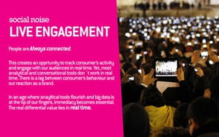 social noise 
LIVE ENGAGEMENT 
People are Always connected. 
This creates an opprtunity to track consumer’s activity 
and engage with our audiences in real time. Yet, most 
analytical and conversational tools don´t work in real 
time. There is a lag between consumer’s behaviour and 
our reaction as a brand. 
In an age where anayltical tools flourish and big data is 
at the tip of our fingers, immediacy becomes essential. 
The real differential value lies in real time. 
 