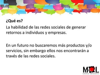 ¿Qué es?
La habilidad de las redes sociales de generar
retornos a individuos y empresas.
En un futuro no buscaremos más productos y/o
servicios, sin embargo ellos nos encontrarán a
través de las redes sociales.