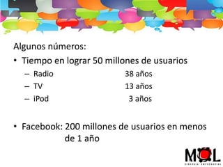 Algunos números:
• Tiempo en lograr 50 millones de usuarios
– Radio 38 años
– TV 13 años
– iPod 3 años
• Facebook: 200 millones de usuarios en menos
de 1 año