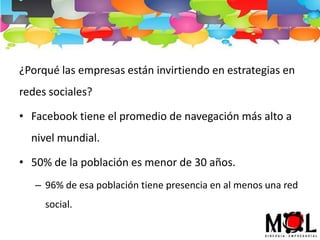 ¿Porqué las empresas están invirtiendo en estrategias en
redes sociales?
• Facebook tiene el promedio de navegación más alto a
nivel mundial.
• 50% de la población es menor de 30 años.
– 96% de esa población tiene presencia en al menos una red
social.