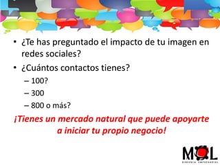 • ¿Te has preguntado el impacto de tu imagen en
redes sociales?
• ¿Cuántos contactos tienes?
– 100?
– 300
– 800 o más?
¡Tienes un mercado natural que puede apoyarte
a iniciar tu propio negocio!