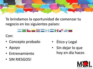Te brindamos la oportunidad de comenzar tu
negocio en los siguientes países:

Con:
• Concepto probado       • Ético y Legal
• Apoyo                  • Sin dejar lo que
• Entrenamiento            hoy en día haces
• SIN RIESGOS!
 