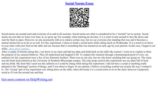 Social Norms Essay
Social norms are around each and everyone of us and in all societies. Social norms are what is considered to be a "normal" act in society. Social
norms are acts that we learn over time, as we grow up. For example, when entering an elevator, it is a norm to turn around to face the doors and
wait for them to open. However, no one necessarily told us to stand a certain way, but we see everyone else standing that way and it becomes a
natural instinct for us to do so as well. For this experiment, I chose to break a social norm while eating lunch on Wednesday. It is a norm to sit down
in your chair with your food on the table and eat, because that is something that was learned at an early age by your parents. In this case, I began to eat
while...show more content...
After a couple of minutes doing this, I sat down in my chair and had my plate and drink back on the table like normal. I went on to explain to them
the purpose of my unusual behavior. They all understood and laughed it off. To explain this situation through a dramaturgical point of view, my
audience for this experiment were a few of my fraternity brothers. There was no one else, but me who knew anything that was going on. The scene
was the fresh food cafeteria at the University of Southern Mississippi campus. The only props used in this experiment was my plate full of food
and my drink. My front that I used was the cafeteria so I could be eating while doing this experiment. I did not have a script or anything really
planned in the "backstage" portion of things, until I was about to begin. In my opinion, I believe everything worked out exactly the way I wanted it
to. The "wrong" part of my experiment was sitting down on the table, when obviously it is a social norm to sit on the chair; however I purposely
acted as if I was the normal one and they
Get more content on HelpWriting.net
 