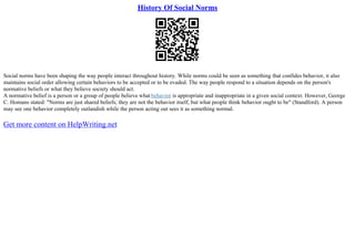 History Of Social Norms
Social norms have been shaping the way people interact throughout history. While norms could be seen as something that confides behavior, it also
maintains social order allowing certain behaviors to be accepted or to be evaded. The way people respond to a situation depends on the person's
normative beliefs or what they believe society should act.
A normative belief is a person or a group of people believe what behavior is appropriate and inappropriate in a given social context. However, George
C. Homans stated: "Norms are just shared beliefs; they are not the behavior itself, but what people think behavior ought to be" (Standford). A person
may see one behavior completely outlandish while the person acting out sees it as something normal.
Get more content on HelpWriting.net
 