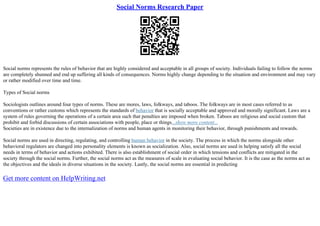Social Norms Research Paper
Social norms represents the rules of behavior that are highly considered and acceptable in all groups of society. Individuals failing to follow the norms
are completely shunned and end up suffering all kinds of consequences. Norms highly change depending to the situation and environment and may vary
or rather modified over time and time.
Types of Social norms
Sociologists outlines around four types of norms. These are mores, laws, folkways, and taboos. The folkways are in most cases referred to as
conventions or rather customs which represents the standards of behavior that is socially acceptable and approved and morally significant. Laws are a
system of rules governing the operations of a certain area such that penalties are imposed when broken. Taboos are religious and social custom that
prohibit and forbid discussions of certain associations with people, place or things...show more content...
Societies are in existence due to the internalization of norms and human agents in monitoring their behavior, through punishments and rewards.
Social norms are used in directing, regulating, and controlling human behavior in the society. The process in which the norms alongside other
behavioral regulators are changed into personality elements is known as socialization. Also, social norms are used in helping satisfy all the social
needs in terms of behavior and actions exhibited. There is also establishment of social order in which tensions and conflicts are mitigated in the
society through the social norms. Further, the social norms act as the measures of scale in evaluating social behavior. It is the case as the norms act as
the objectives and the ideals in diverse situations in the society. Lastly, the social norms are essential in predicting
Get more content on HelpWriting.net
 