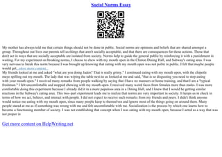 Social Norms Essay
My mother has always told me that certain things should not be done in public. Social norms are opinions and beliefs that are shared amongst a
group. Throughout our lives our parents tell us things that aren't socially acceptable, and that there are consequences for those actions. Those that
don't act in ways that are socially acceptable are isolated from society. Norms help to guide the general public by reinforcing it with a punishment in
waiting. For my experiment on breaking norms, I choose to chew with my mouth open in the Clinton Dining Hall, and Subway's eating area. I was
very nervous to break this norm because I was brought up knowing that eating with my mouth open was not polite in public. I felt that maybe people
would get...show more content...
My friends looked at me and asked "what are you doing Jaden? That is really grimy." I continued eating with my mouth open, with the chipotle
mayo spilling out my mouth. The lady that was wiping the table next to us looked at me and said, "that is so disgusting you need to stop eating
with your mouth open." I received many remarks from people walking by saying that I have no manners or home training, and that I am a "typical
freshman." I felt uncomfortable and stopped chewing with my mouth open. I received many weird faces from females more than males. I was more
comfortable doing this experiment because I already did it in a more populous area in a Dining Hall, and I knew that I would be getting similar
reactions in the Subway's eating area. This two–part experiment leads me to realize that norms are very important in society. It keeps us in check in
terms of how we act, behave, and interact with people. I did not expect to receive such remarks from my friends and peers. I didn't think anyone
would notice me eating with my mouth open, since many people keep to themselves and ignore most of the things going on around them. Many
people stared at me as if something was wrong with me and felt uncomfortable with me. Socialization is the process by which one learns how to
become a functioning member of society. I was not establishing that concept when I was eating with my mouth open, because I acted as a way that was
not proper in
Get more content on HelpWriting.net
 