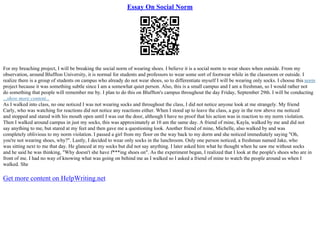 Essay On Social Norm
For my breaching project, I will be breaking the social norm of wearing shoes. I believe it is a social norm to wear shoes when outside. From my
observation, around Bluffton University, it is normal for students and professors to wear some sort of footwear while in the classroom or outside. I
realize there is a group of students on campus who already do not wear shoes, so to differentiate myself I will be wearing only socks. I choose this norm
project because it was something subtle since I am a somewhat quiet person. Also, this is a small campus and I am a freshman, so I would rather not
do something that people will remember me by. I plan to do this on Bluffton's campus throughout the day Friday, September 29th. I will be conducting
...show more content...
As I walked into class, no one noticed I was not wearing socks and throughout the class, I did not notice anyone look at me strangely. My friend
Carly, who was watching for reactions did not notice any reactions either. When I stood up to leave the class, a guy in the row above me noticed
and stopped and stared with his mouth open until I was out the door, although I have no proof that his action was in reaction to my norm violation.
Then I walked around campus in just my socks, this was approximately at 10 am the same day. A friend of mine, Kayla, walked by me and did not
say anything to me, but stared at my feet and then gave me a questioning look. Another friend of mine, Michelle, also walked by and was
completely oblivious to my norm violation. I passed a girl from my floor on the way back to my dorm and she noticed immediately saying "Oh,
you're not wearing shoes, why?". Lastly, I decided to wear only socks in the lunchroom. Only one person noticed, a freshman named Jake, who
was sitting next to me that day. He glanced at my socks but did not say anything. I later asked him what he thought when he saw me without socks
and he said he was thinking, "Why doesn't she have f***ing shoes on". As the experiment began, I realized that I look at the people's shoes who are in
front of me. I had no way of knowing what was going on behind me as I walked so I asked a friend of mine to watch the people around us when I
walked. She
Get more content on HelpWriting.net
 