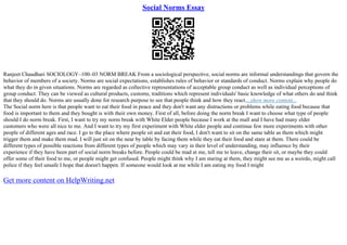 Social Norms Essay
Ranjeet Chaudhari SOCIOLOGY–100–03 NORM BREAK From a sociological perspective, social norms are informal understandings that govern the
behavior of members of a society. Norms are social expectations, establishes rules of behavior or standards of conduct. Norms explain why people do
what they do in given situations. Norms are regarded as collective representations of acceptable group conduct as well as individual perceptions of
group conduct. They can be viewed as cultural products, customs, traditions which represent individuals' basic knowledge of what others do and think
that they should do. Norms are usually done for research purpose to see that people think and how they react....show more content...
The Social norm here is that people want to eat their food in peace and they don't want any distractions or problems while eating food because that
food is important to them and they bought is with their own money. First of all, before doing the norm break I want to choose what type of people
should I do norm break. First, I want to try my norm break with White Elder people because I work at the mall and I have had many elder
customers who were all nice to me. And I want to try my first experiment with White elder people and continue few more experiments with other
people of different ages and race. I go to the place where people sit and eat their food, I don't want to sit on the same table as them which might
trigger them and make them mad. I will just sit on the near by table by facing them while they eat their food and stare at them. There could be
different types of possible reactions from different types of people which may vary in their level of understanding, may influence by their
experience if they have been part of social norm breaks before. People could be mad at me, tell me to leave, change their sit, or maybe they could
offer some of their food to me, or people might get confused. People might think why I am staring at them, they might see me as a weirdo, might call
police if they feel unsafe I hope that doesn't happen. If someone would look at me while I am eating my food I might
Get more content on HelpWriting.net
 