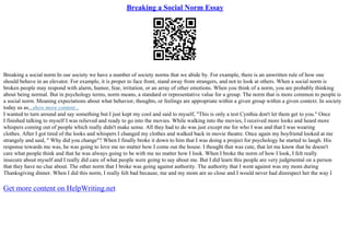 Breaking a Social Norm Essay
Breaking a social norm In our society we have a number of society norms that we abide by. For example, there is an unwritten rule of how one
should behave in an elevator. For example, it is proper to face front, stand away from strangers, and not to look at others. When a social norm is
broken people may respond with alarm, humor, fear, irritation, or an array of other emotions. When you think of a norm, you are probably thinking
about being normal. But in psychology terms, norm means, a standard or representative value for a group. The norm that is more common to people is
a social norm. Meaning expectations about what behavior, thoughts, or feelings are appropriate within a given group within a given context. In society
today us as...show more content...
I wanted to turn around and say something but I just kept my cool and said to myself, "This is only a test Cynthia don't let them get to you." Once
I finished talking to myself I was relieved and ready to go into the movies. While walking into the movies, I received more looks and heard more
whispers coming out of people which really didn't make sense. All they had to do was just except me for who I was and that I was wearing
clothes. After I got tired of the looks and whispers I changed my clothes and walked back in movie theatre. Once again my boyfriend looked at me
strangely and said, " Why did you change"? When I finally broke it down to him that I was doing a project for psychology he started to laugh. His
response towards me was, he was going to love me no matter how I come out the house. I thought that was cute, that let me know that he doesn't
care what people think and that he was always going to be with me no matter how I look. When I broke the norm of how I look, I felt really
insecure about myself and I really did care of what people were going to say about me. But I did learn this people are very judgmental on a person
that they have no clue about. The other norm that I broke was going against authority. The authority that I went against was my mom during
Thanksgiving dinner. When I did this norm, I really felt bad because, me and my mom are so close and I would never had disrespect her the way I
Get more content on HelpWriting.net
 