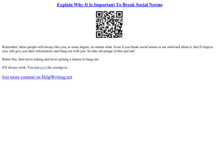 Explain Why It Is Important To Break Social Norms
Remember, these people will always like you, to some degree, no matter what. Even if you break social norms or are awkward about it, they'll forgive
you, still give you their information, and hang out with you. So take advantage of this and ask!
Better this, than never asking and never getting a chance to hang out.
It'll always work. You justneed the courage to
Get more content on HelpWriting.net
 