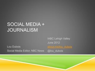 SOCIAL MEDIA +
JOURNALISM
IABC Lehigh Valley
June 2012
about.me/lou_dubois
@lou_dubois
Lou Dubois
Social Media Editor, NBC News
 