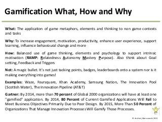 © Andrzej Marczewski 2013
Gamification What, How and Why
What: The application of game metaphors, elements and thinking to non game contexts
and tasks
Why: To increase engagement, motivation, productivity, enhance user experience, support
learning, influence behavioural change and more
How: Balanced use of game thinking, elements and psychology to support intrinsic
motivation (RAMP: Relatedness Autonomy Mastery Purpose). Also think about Goal
setting, Feedback and Triggers
Not: A magic bullet. It’s not just tacking points, badges, leaderboards onto a system nor is it
making everything into games!
Examples: Waze, Foursquare, Khan Academy, Samsung Nation, The Innovation Pool
(Scottish Water), The Innovation Pipeline (AT&T)
Gartner: By 2014, more than 70 percent of Global 2000 organizations will have at least one
"gamified" application. By 2014, 80 Percent of Current Gamified Applications Will Fail to
Meet Business Objectives Primarily Due to Poor Design. By 2015, More Than 50 Percent of
Organizations That Manage Innovation Processes Will Gamify Those Processes.
 