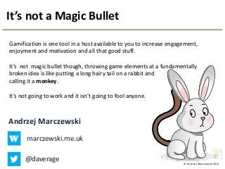 © Andrzej Marczewski 2013
It’s not a Magic Bullet
Gamification is one tool in a host available to you to increase engagement,
enjoyment and motivation and all that good stuff.
It’s not magic bullet though, throwing game elements at a fundamentally
broken idea is like putting a long hairy tail on a rabbit and
calling it a monkey.
It’s not going to work and it isn’t going to fool anyone.
Andrzej Marczewski
marczewski.me.uk
@daverage
 