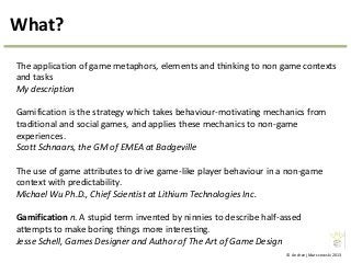 © Andrzej Marczewski 2013
What?
The application of game metaphors, elements and thinking to non game contexts
and tasks
My description
Gamification is the strategy which takes behaviour-motivating mechanics from
traditional and social games, and applies these mechanics to non-game
experiences.
Scott Schnaars, the GM of EMEA at Badgeville
The use of game attributes to drive game-like player behaviour in a non-game
context with predictability.
Michael Wu Ph.D., Chief Scientist at Lithium Technologies Inc.
Gamification n. A stupid term invented by ninnies to describe half-assed
attempts to make boring things more interesting.
Jesse Schell, Games Designer and Author of The Art of Game Design
 