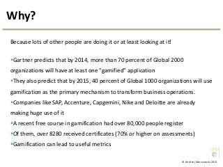© Andrzej Marczewski 2013
Why?
Because lots of other people are doing it or at least looking at it!
Gartner predicts that by 2014, more than 70 percent of Global 2000
organizations will have at least one "gamified" application
They also predict that by 2015, 40 percent of Global 1000 organizations will use
gamification as the primary mechanism to transform business operations.
Companies like SAP, Accenture, Capgemini, Nike and Deloitte are already
making huge use of it
A recent free course in gamification had over 80,000 people register
Of them, over 8280 received certificates (70% or higher on assessments)
Gamification can lead to useful metrics
 