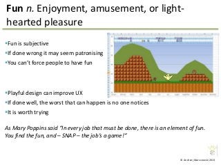 © Andrzej Marczewski 2013
Fun n. Enjoyment, amusement, or light-
hearted pleasure
Fun is subjective
If done wrong it may seem patronising
You can’t force people to have fun
As Mary Poppins said “In every job that must be done, there is an element of fun.
You find the fun, and – SNAP – the job’s a game!”
Playful design can improve UX
If done well, the worst that can happen is no one notices
It is worth trying
 