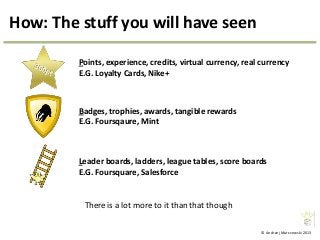 © Andrzej Marczewski 2013
How: The stuff you will have seen
Badges, trophies, awards, tangible rewards
E.G. Foursqaure, Mint
Points, experience, credits, virtual currency, real currency
E.G. Loyalty Cards, Nike+
Leader boards, ladders, league tables, score boards
E.G. Foursquare, Salesforce
There is a lot more to it than that though
 