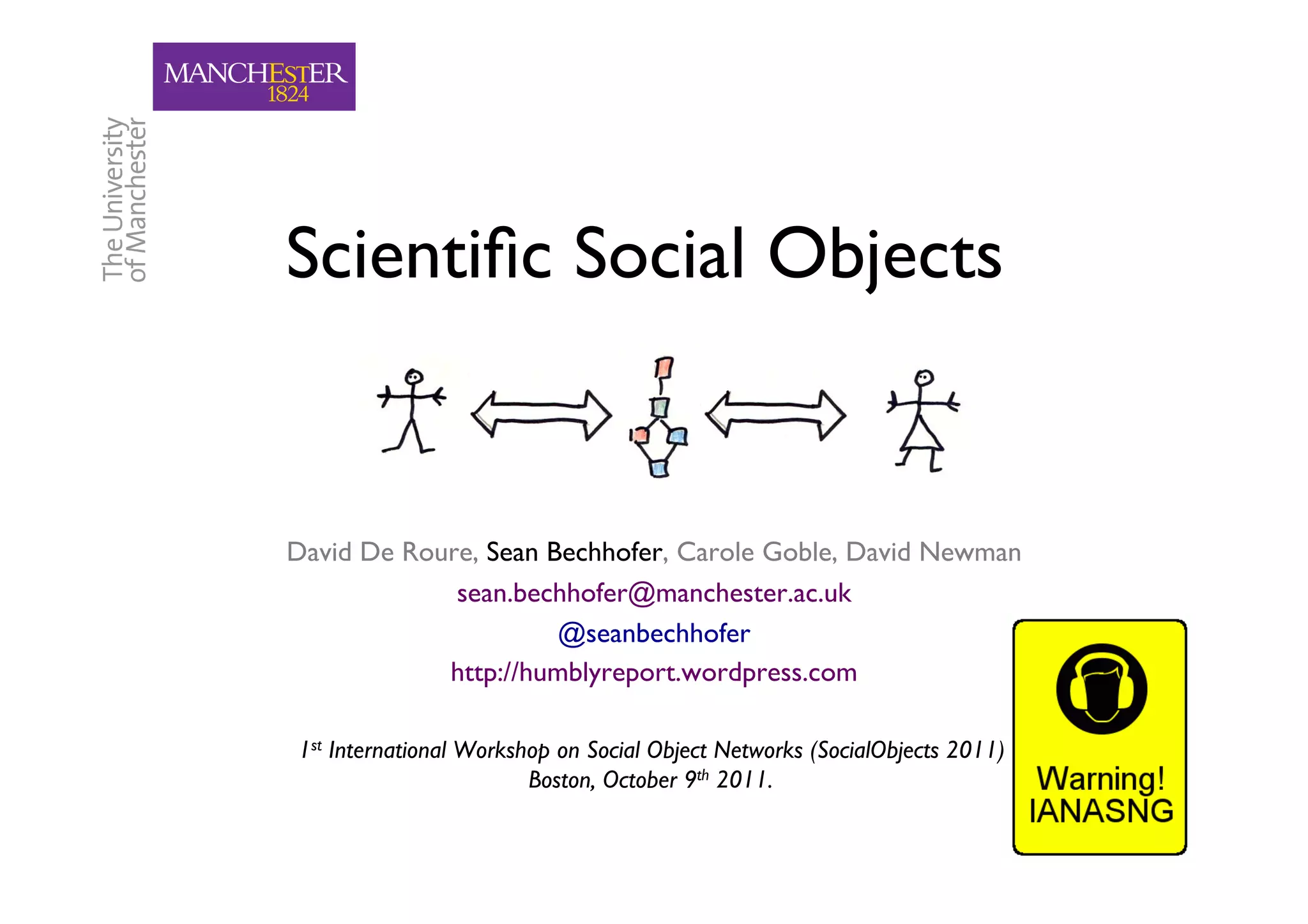 Scientiﬁc Social Objects
                       	



David De Roure, Sean Bechhofer, Carole Goble, David Newman
                                                         	

             sean.bechhofer@manchester.ac.uk  	

                      @seanbechhofer 	

            http://humblyreport.wordpress.com   	


1st International Workshop on Social Object Networks (SocialObjects 2011),
                        Boston, October 9th 2011.	

                                                                             1	

 