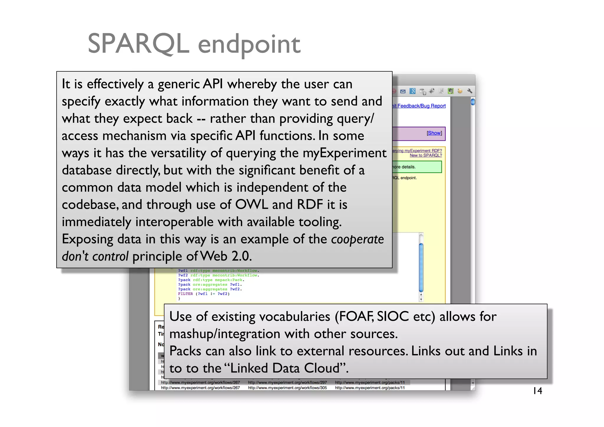 SPARQL endpoint	

It is effectively a generic API whereby the user can
specify exactly what information they want to send and
what they expect back -- rather than providing query/
access mechanism via speciﬁc API functions. In some
ways it has the versatility of querying the myExperiment
database directly, but with the signiﬁcant beneﬁt of a
common data model which is independent of the
codebase, and through use of OWL and RDF it is
immediately interoperable with available tooling.
Exposing data in this way is an example of the cooperate
don't control principle of Web 2.0.	




                  Use of existing vocabularies (FOAF, SIOC etc) allows for
                  mashup/integration with other sources. 	

                  Packs can also link to external resources. Links out and Links in
                  to to the “Linked Data Cloud”.	

                                                                                  14	

 
