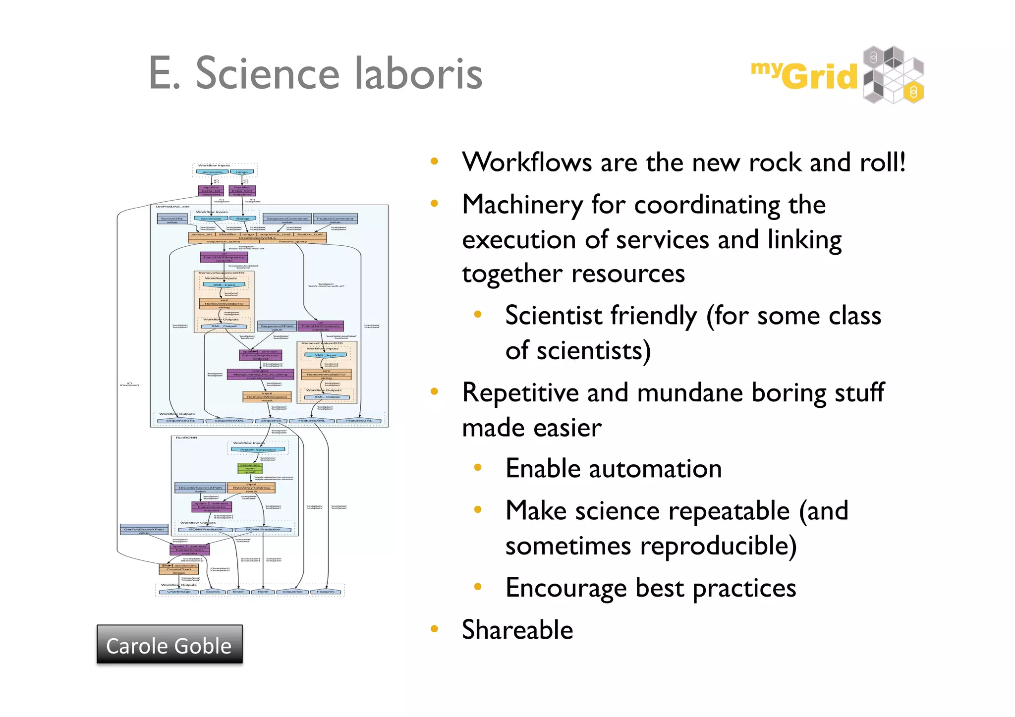 E. Science laboris	

                      •  Workﬂows are the new rock and roll!    	

                      •  Machinery for coordinating the
                         execution of services and linking
                         together resources	

                          •  Scientist friendly (for some class
                             of scientists)	

                      •  Repetitive and mundane boring stuff
                         made easier	

                          •  Enable automation	

                          •  Make science repeatable (and
                             sometimes reproducible)	

                          •  Encourage best practices	

                      •  Shareable	

Carole	
  Goble	
  
 