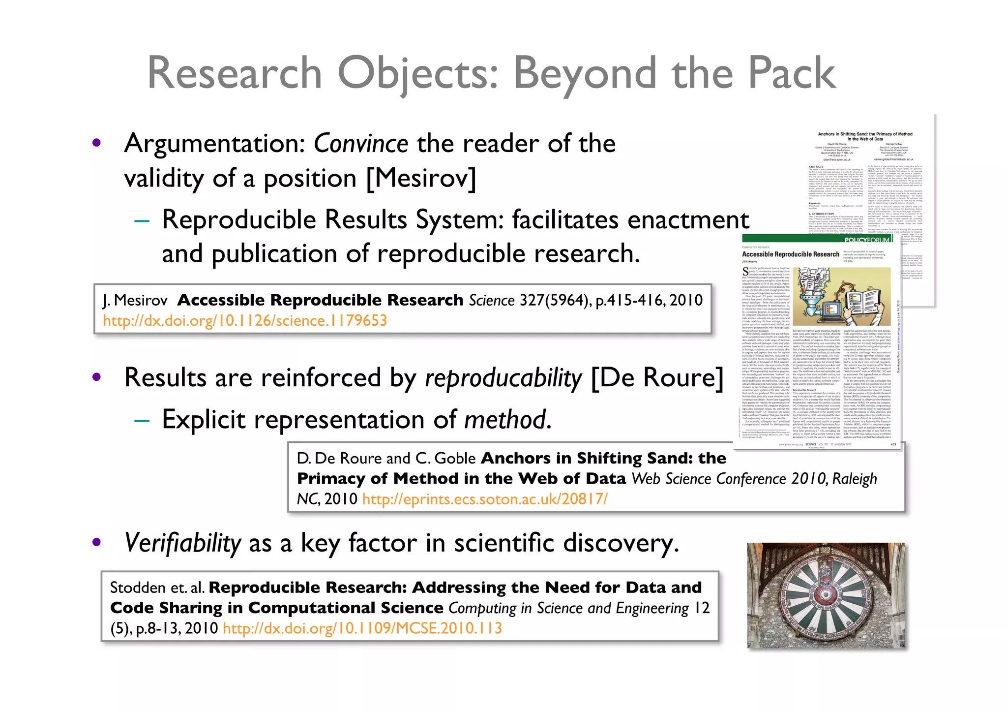 Research Objects: Beyond the Pack	

•  Argumentation: Convince the reader of the 
   validity of a position [Mesirov]	

    –  Reproducible Results System: facilitates enactment
       and publication of reproducible research.	

 J. Mesirov Accessible Reproducible Research Science 327(5964), p.415-416, 2010
 http://dx.doi.org/10.1126/science.1179653	



•  Results are reinforced by reproducability [De Roure]	

    –  Explicit representation of method. 	

                          D. De Roure and C. Goble Anchors in Shifting Sand: the 	

                          Primacy of Method in the Web of Data Web Science Conference 2010, Raleigh
                          NC, 2010 http://eprints.ecs.soton.ac.uk/20817/	


•  Veriﬁability as a key factor in scientiﬁc discovery.	

 Stodden et. al. Reproducible Research: Addressing the Need for Data and
 Code Sharing in Computational Science Computing in Science and Engineering 12
 (5), p.8-13, 2010 http://dx.doi.org/10.1109/MCSE.2010.113	

 
