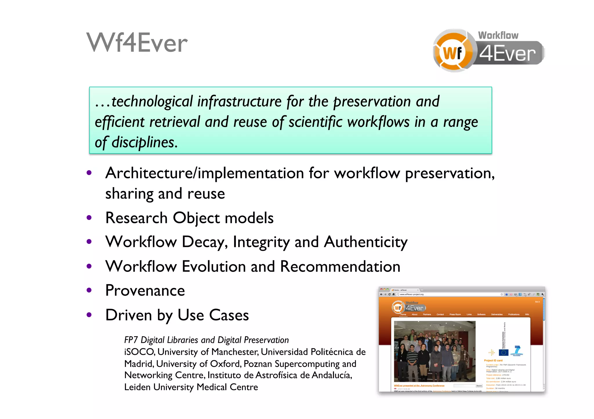 Wf4Ever	

 …technological infrastructure for the preservation and
 efﬁcient retrieval and reuse of scientiﬁc workﬂows in a range
 of disciplines.	

•  Architecture/implementation for workﬂow preservation,
   sharing and reuse	

•  Research Object models	

•  Workﬂow Decay, Integrity and Authenticity	

•  Workﬂow Evolution and Recommendation	

•  Provenance	

•  Driven by Use Cases	

     FP7 Digital Libraries and Digital Preservation	

     iSOCO, University of Manchester, Universidad Politécnica de
     Madrid, University of Oxford, Poznan Supercomputing and
     Networking Centre, Instituto de Astrofísica de Andalucía,
     Leiden University Medical Centre	

                           26	

 