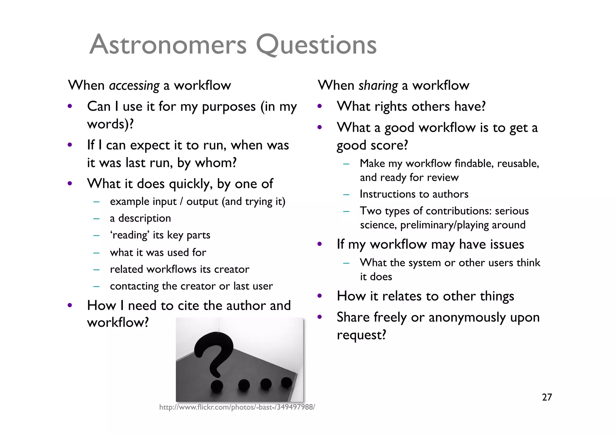 Astronomers Questions	

When accessing a workﬂow	

                                        When sharing a workﬂow	

•  Can I use it for my purposes (in my                             •  What rights others have?	

   words)?	

                                                      •  What a good workﬂow is to get a
•  If I can expect it to run, when was                                good score?	

   it was last run, by whom?	

                                        –  Make my workﬂow ﬁndable, reusable,
                                                                          and ready for review	

•  What it does quickly, by one of 	

                                                                       –  Instructions to authors	

    –    example input / output (and trying it) 	

                                                                       –  Two types of contributions: serious
    –    a description 	

                                                                          science, preliminary/playing around	

    –    ‘reading’ its key parts 	

                                                                   •  If my workﬂow may have issues	

    –    what it was used for 	

                                                                       –  What the system or other users think
    –    related workﬂows its creator 	

                                                                          it does	

    –    contacting the creator or last user	

                                                                   •  How it relates to other things	

•  How I need to cite the author and
   workﬂow?	

                                                     •  Share freely or anonymously upon
                                                                      request?	




                                                                                                                   27	

                    http://www.ﬂickr.com/photos/-bast-/349497988/	

 