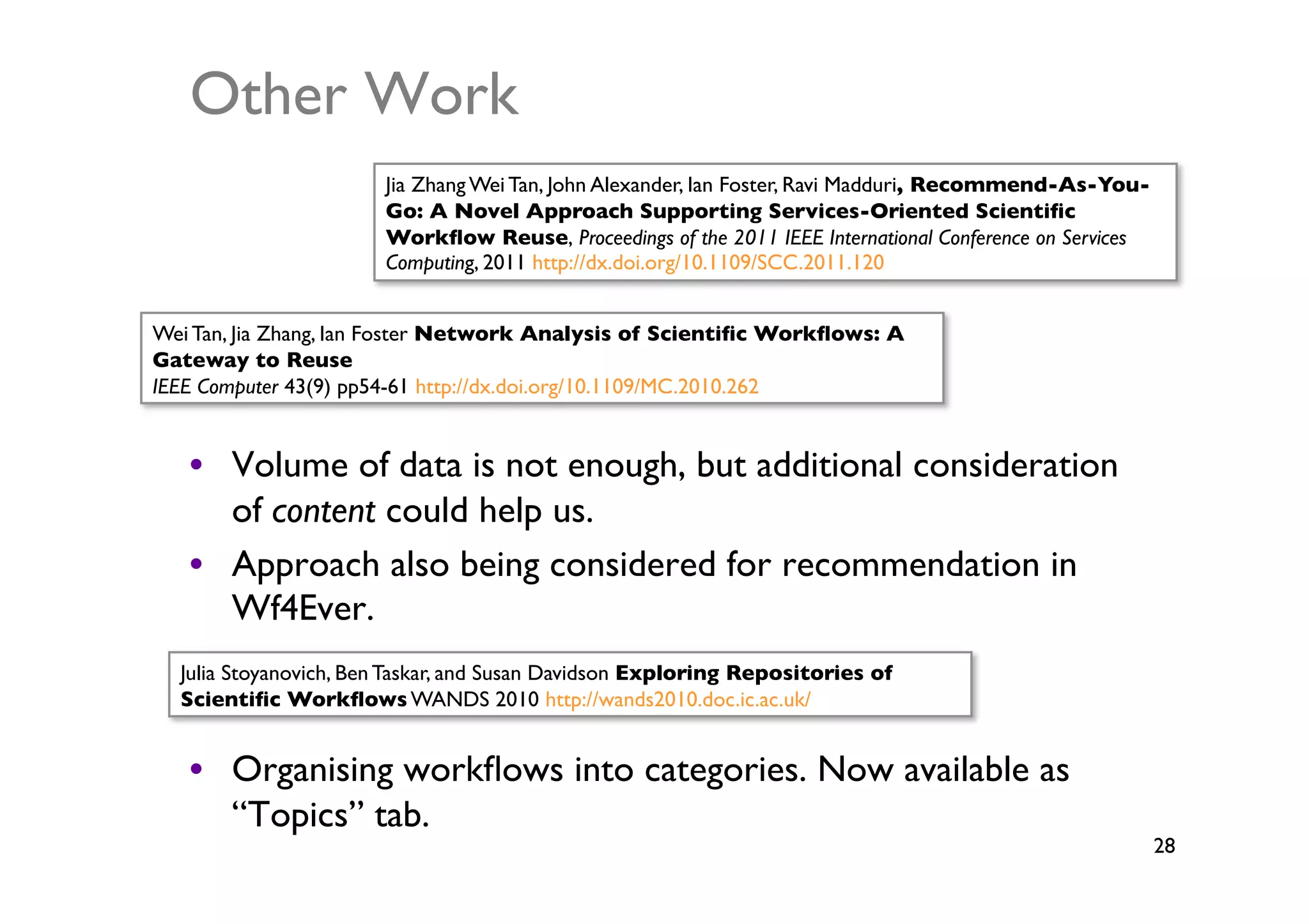 Other Work	

                       Jia Zhang Wei Tan, John Alexander, Ian Foster, Ravi Madduri, Recommend-As-You-
                       Go: A Novel Approach Supporting Services-Oriented Scientiﬁc
                       Workﬂow Reuse, Proceedings of the 2011 IEEE International Conference on Services
                       Computing, 2011 http://dx.doi.org/10.1109/SCC.2011.120	



Wei Tan, Jia Zhang, Ian Foster Network Analysis of Scientiﬁc Workﬂows: A
Gateway to Reuse	

IEEE Computer 43(9) pp54-61 http://dx.doi.org/10.1109/MC.2010.262	



   •  Volume of data is not enough, but additional consideration
      of content could help us.	

   •  Approach also being considered for recommendation in
      Wf4Ever.	

  Julia Stoyanovich, Ben Taskar, and Susan Davidson Exploring Repositories of
  Scientiﬁc Workﬂows WANDS 2010 http://wands2010.doc.ic.ac.uk/	



   •  Organising workﬂows into categories. Now available as
      “Topics” tab.	

                                                                                                          28	

 