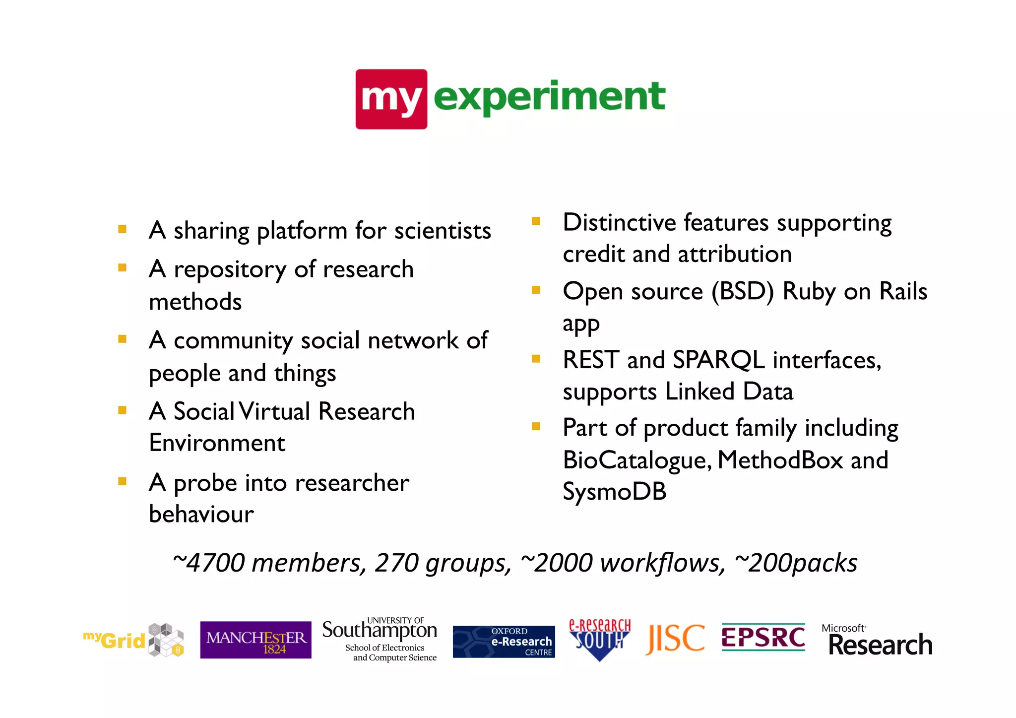   A sharing platform for scientists	

      Distinctive features supporting
                                              credit and attribution	

  A repository of research
   methods	

                                Open source (BSD) Ruby on Rails
                                              app 	

  A community social network of
   people and things	

                      REST and SPARQL interfaces,
                                              supports Linked Data	

  A Social Virtual Research
                                             Part of product family including
   Environment	

                                              BioCatalogue, MethodBox and
  A probe into researcher                    SysmoDB	

   behaviour	

     ~4700	
  members,	
  270	
  groups,	
  ~2000	
  workﬂows,	
  ~200packs
                                                                          	
  
 