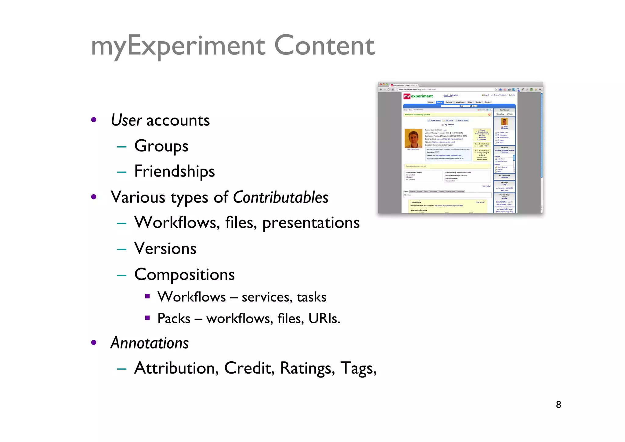 myExperiment Content	


•  User accounts	

    –  Groups	

    –  Friendships	

•  Various types of Contributables	

    –  Workﬂows, ﬁles, presentations	

    –  Versions	

    –  Compositions	

          Workﬂows – services, tasks	

          Packs – workﬂows, ﬁles, URIs.	

•  Annotations	

    –  Attribution, Credit, Ratings, Tags, 	

                                                 8	

 