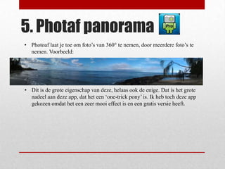 5. Photaf panorama
• Photoaf laat je toe om foto’s van 360° te nemen, door meerdere foto’s te
  nemen. Voorbeeld:




• Dit is de grote eigenschap van deze, helaas ook de enige. Dat is het grote
  nadeel aan deze app, dat het een ‘one-trick pony’ is. Ik heb toch deze app
  gekozen omdat het een zeer mooi effect is en een gratis versie heeft.
 