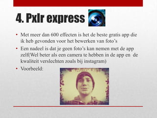 4. Pxlr express
• Met meer dan 600 effecten is het de beste gratis app die
  ik heb gevonden voor het bewerken van foto’s
• Een nadeel is dat je geen foto’s kan nemen met de app
  zelf(Wel beter als een camera te hebben in de app en de
  kwaliteit verslechten zoals bij instagram)
• Voorbeeld:
 