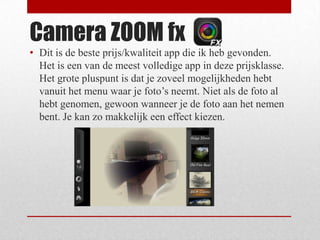 Camera ZOOM fx
• Dit is de beste prijs/kwaliteit app die ik heb gevonden.
  Het is een van de meest volledige app in deze prijsklasse.
  Het grote pluspunt is dat je zoveel mogelijkheden hebt
  vanuit het menu waar je foto’s neemt. Niet als de foto al
  hebt genomen, gewoon wanneer je de foto aan het nemen
  bent. Je kan zo makkelijk een effect kiezen.
 
