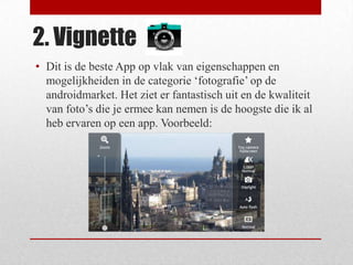 2. Vignette
• Dit is de beste App op vlak van eigenschappen en
  mogelijkheiden in de categorie ‘fotografie’ op de
  androidmarket. Het ziet er fantastisch uit en de kwaliteit
  van foto’s die je ermee kan nemen is de hoogste die ik al
  heb ervaren op een app. Voorbeeld:
 