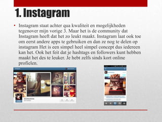 1. Instagram
• Instagram staat achter qua kwaliteit en mogelijkheden
  tegenover mijn vorige 3. Maar het is de community dat
  Instagram heeft dat het zo leukt maakt. Instagram laat ook toe
  om eerst andere apps te gebruiken en dan ze nog te delen op
  instagram Het is een simpel heel simpel concept dus iedereen
  kan het. Ook het feit dat je hashtags en followers kunt hebben
  maakt het des te leuker. Je hebt zelfs sinds kort online
  profielen.
 
