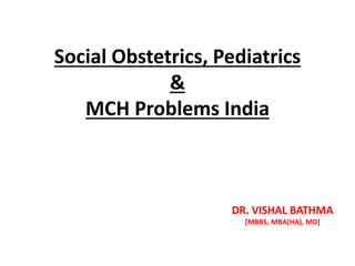 Social Obstetrics, Pediatrics
&
MCH Problems India
DR. VISHAL BATHMA
[MBBS, MBA(HA), MD]
 