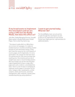 10                                      HOW THE FACEBOOK GLOBAL PAGES INNOVATION AFFECTS BRANDS
                                           NOVEMBER, 2012




If my brand wants to implement                     I want to get started today.
this new feature and we are                        What do I do?
using a CMS tool like Buddy
                                                   The Social@Ogilvy team can set up time
Media, how does this affect us?                    to walk through this new feature as well
John Bell, Global Managing Director, Social@       as discuss its implications for your brand.
Ogilvy spoke to Buddy Media about Global           Contact your Ogilvy partner representative for
Pages. Here’s what they had to say:                additional details.

“This doesn’t really affect us. While there
are no more roll-up pages, it’s really not
needed anymore. Could be something smaller
brands are still interested in doing, if they
don’t have the resources for a full network of
country pages, but for big brands, it is not a
good option. Our solution for that was more
of a workaround for FB’s shortcomings than
anything else. One timeline and one set of
insights was never a recommended solution.
But now, brands can use the new FB native
capes [capabilities] to have a single URL/
page name with a redirect, consolidated fan
base. There is a ton of value in managing all
separate country pages in one place via our
tools. Category tabs, seeded posts, unified
analytics, better permissions, work flow
management, other networks, and the other
standard benefits by using a platform.”
 