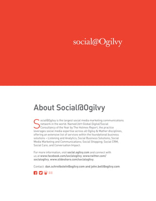 About Social@Ogilvy

S
      ocial@Ogilvy is the largest social media marketing communications
      network in the world. Named 2011 Global Digital/Social
      Consultancy of the Year by The Holmes Report, the practice
leverages social media expertise across all Ogilvy  Mather disciplines,
offering an extensive list of services within the foundational business
solutions – Listening and Analytics; Social Business Solutions; Social
Media Marketing and Communications; Social Shopping; Social CRM;
Social Care; and Conversation Impact.

For more information, visit social.ogilvy.com and connect with
us at www.facebook.com/socialogilvy, www.twitter.com/
socialogilvy, www.slideshare.com/socialogilvy.

Contact: dan.schreibstein@ogilvy.com and john.bell@ogilvy.com
 